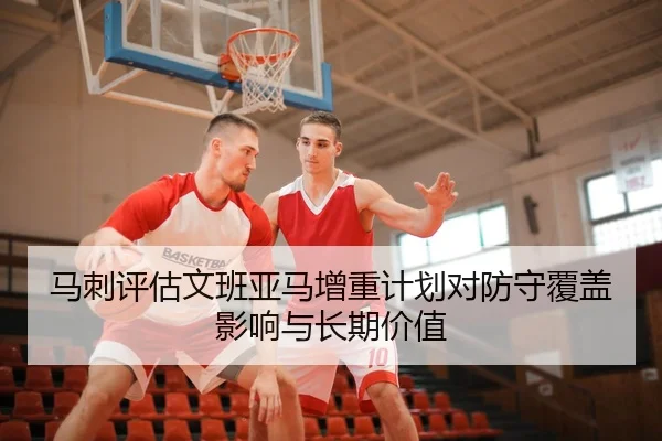 马刺评估文班亚马增重计划对防守覆盖影响与长期价值