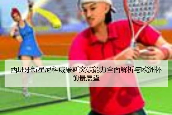 西班牙新星尼科威廉斯突破能力全面解析与欧洲杯前景展望