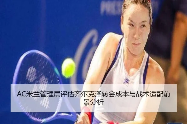 AC米兰管理层评估齐尔克泽转会成本与战术适配前景分析