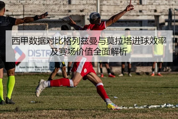 西甲数据对比格列兹曼与莫拉塔进球效率及赛场价值全面解析